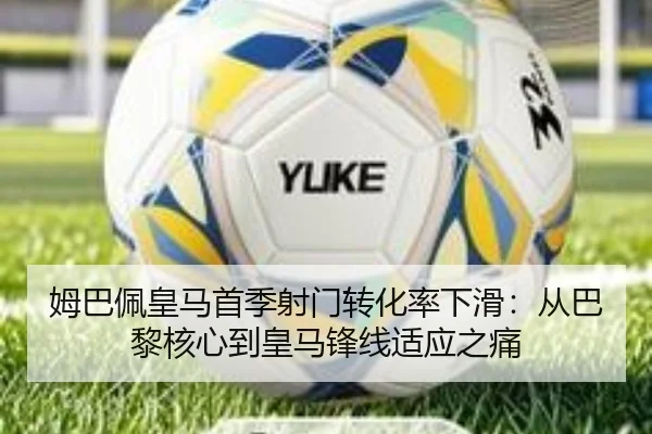 姆巴佩皇马首季射门转化率下滑：从巴黎核心到皇马锋线适应之痛