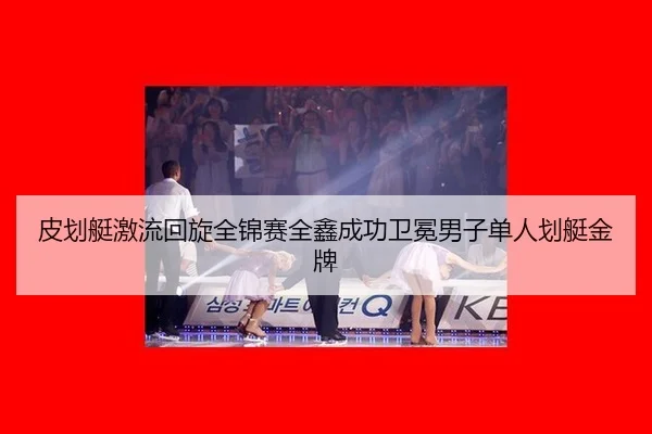 皮划艇激流回旋全锦赛全鑫成功卫冕男子单人划艇金牌