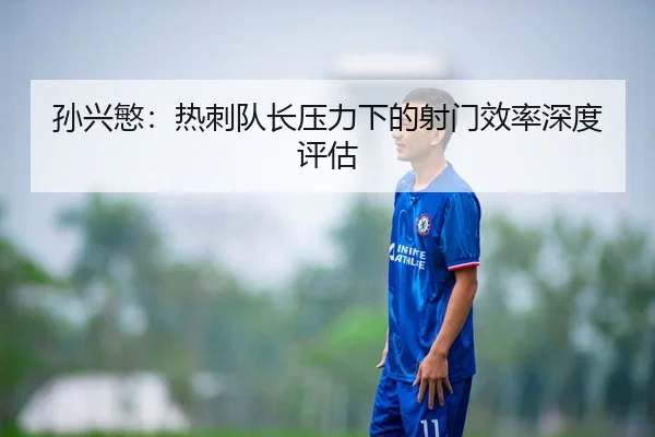 孙兴慜：热刺队长压力下的射门效率深度评估