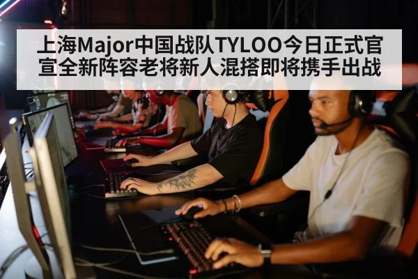 上海Major中国战队TYLOO今日正式官宣全新阵容老将新人混搭即将携手出战